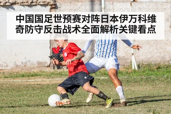 中国国足世预赛对阵日本伊万科维奇防守反击战术全面解析关键看点