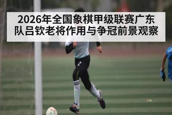 2026年全国象棋甲级联赛广东队吕钦老将作用与争冠前景观察