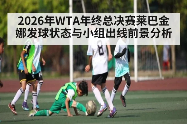 2026年WTA年终总决赛莱巴金娜发球状态与小组出线前景分析